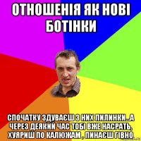 отношенія як нові ботінки спочатку здуваєш з них пилинки...а через деякий час тобі вже насрать, хуяриш по калюжам , пинаєш гівно