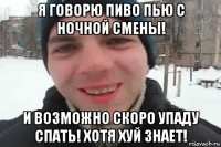 я говорю пиво пью с ночной смены! и возможно скоро упаду спать! хотя хуй знает!