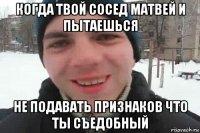 когда твой сосед матвей и пытаешься не подавать признаков что ты съедобный