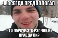 я всегда предпологал что паркур,это рэпчик,не правда ли?