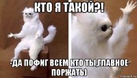 кто я такой?! -да пофиг всем кто ты,главное поржать)