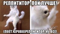 реппититор: пой лучше! (поёт херово)реппититор: ну всё!