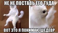 не не поставь его туда вот это я понимаю шедевр