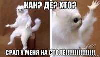 как? де? хто? срал у меня на столе!!!!!!!!!!!!!!!!