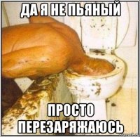 да я не пьяный просто перезаряжаюсь