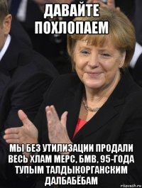 давайте похлопаем мы без утилизации продали весь хлам мерс, бмв, 95-года тупым талдыкорганским далбабёбам