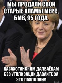 мы продали свои старые хламы мерс, бмв, 95 года. казахстанским далбаёбам без утилизации давайте за это пахлопаем