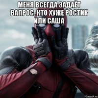 меня всегда задаёт вапрос. кто хуже ростик или саша 