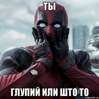 ты глупий или што то