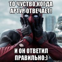 то чуство,когда артур отвечает! и он ответил правильно:)