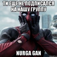 ти еще не подписался на нашу группу nurga gan