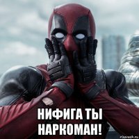  нифига ты наркоман!