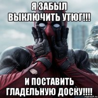 я забыл выключить утюг!!! и поставить гладельную доску!!!!