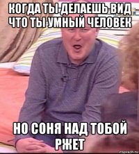 когда ты делаешь вид что ты умный человек но соня над тобой ржет