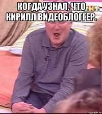 когда узнал, что кирилл видеоблоггер. 