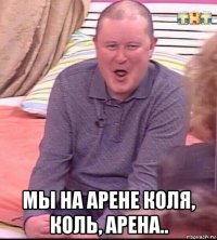  мы на арене коля, коль, арена..