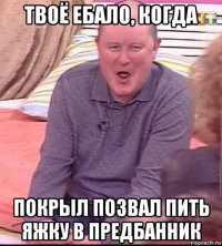 твоё ебало, когда покрыл позвал пить яжку в предбанник