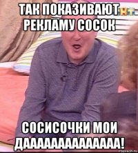 так показивают рекламу сосок сосисочки мои даааааааааааааа!