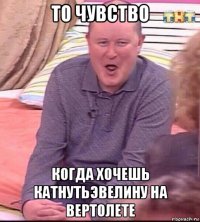 то чувство когда хочешь катнутьэвелину на вертолете