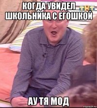 когда увидел школьника с егошкой ау тя мод