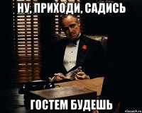 ну, приходи, садись гостем будешь