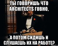 ты говоришь что architects говно, а потом сидишь и слушаешь их на работе?