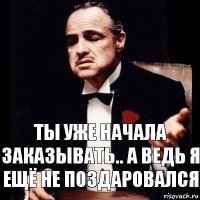 Ты уже начала заказывать.. а ведь я ещё не поздаровался