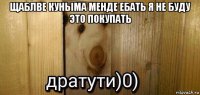 щаблве куныма менде ебать я не буду это покупать 