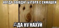 когда заходит буторя с симашей да ну нахуй