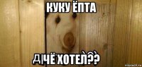 куку ёпта чё хотел??