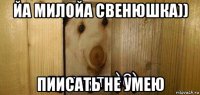 йа милойа свенюшка)) пиисать не умею