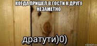 когда пришел в гости к другу незаметно 