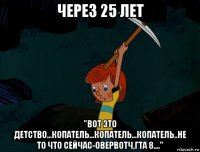 через 25 лет "вот это детство...копатель...копатель...копатель..не то что сейчас-овервотч,гта 8...."