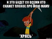 и это будет со всеми кто скажет плохое про мою маму *хрясь*