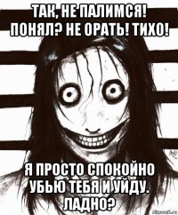 так, не палимся! понял? не орать! тихо! я просто спокойно убью тебя и уйду. ладно?