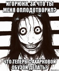 игорюня, за что ты меня оплодотворил? что теперь с ахарковой обузой делать?