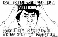 купил жвачку. продавщица: пакет нужен? да, нужен иначе эта жвачка очень тяжёлая и я её не донесу до дома!!