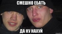 смешно ебать да ну нахуй