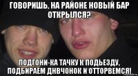 говоришь, на районе новый бар открылся? подгони-ка тачку к подьезду, подбираем днвчонок и отторвемся!