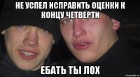 не успел исправить оценки к концу четверти ебать ты лох