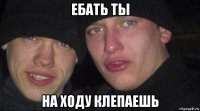 ебать ты на ходу клепаешь