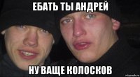 ебать ты андрей ну ваще колосков