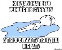 когда узнал что учишся в субботу а ты в субботу ты едеш к брату