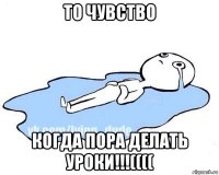 то чувство когда пора делать уроки!!!((((