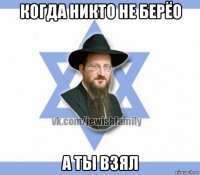 когда никто не берёо а ты взял