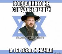 когда никто не страдает хернёй а ты взял и начал