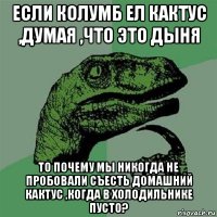 если колумб ел кактус ,думая ,что это дыня то почему мы никогда не пробовали съесть домашний кактус ,когда в холодильнике пусто?