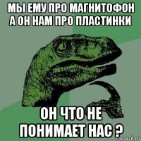 мы ему про магнитофон а он нам про пластинки он что не понимает нас ?