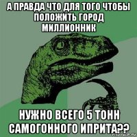 а правда что для того чтобы положить город миллионник нужно всего 5 тонн самогонного иприта??