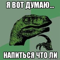 я вот думаю... напиться что ли